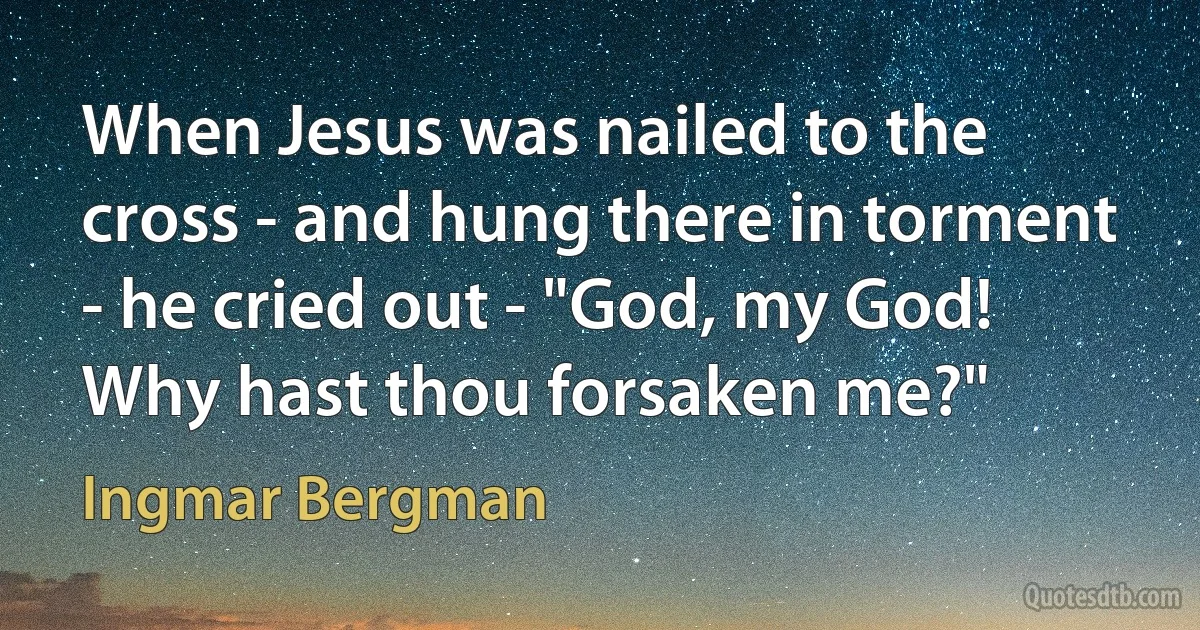 When Jesus was nailed to the cross - and hung there in torment - he cried out - "God, my God! Why hast thou forsaken me?" (Ingmar Bergman)