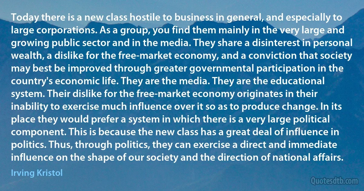 Today there is a new class hostile to business in general, and especially to large corporations. As a group, you find them mainly in the very large and growing public sector and in the media. They share a disinterest in personal wealth, a dislike for the free-market economy, and a conviction that society may best be improved through greater governmental participation in the country's economic life. They are the media. They are the educational system. Their dislike for the free-market economy originates in their inability to exercise much influence over it so as to produce change. In its place they would prefer a system in which there is a very large political component. This is because the new class has a great deal of influence in politics. Thus, through politics, they can exercise a direct and immediate influence on the shape of our society and the direction of national affairs. (Irving Kristol)