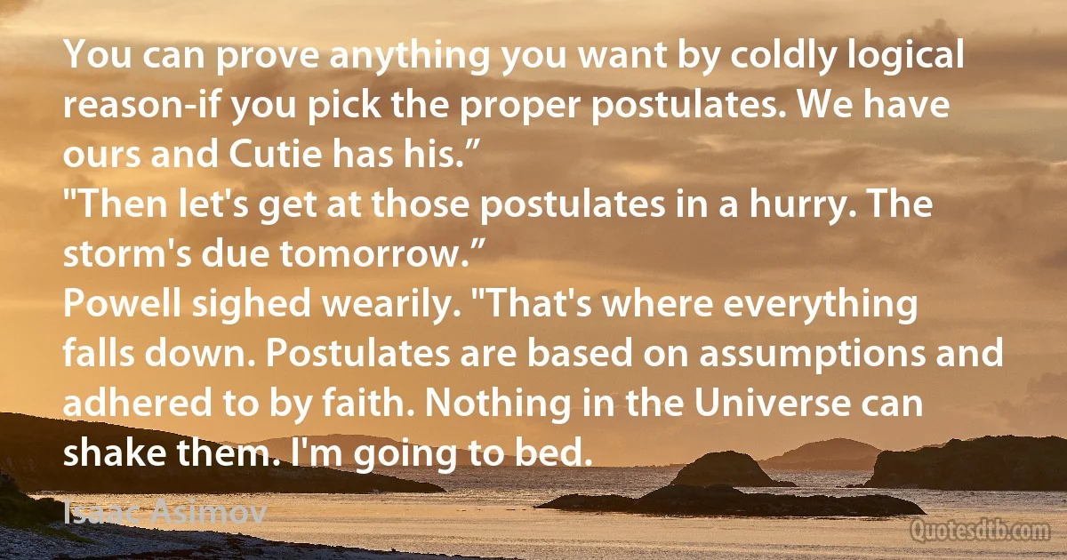 You can prove anything you want by coldly logical reason-if you pick the proper postulates. We have ours and Cutie has his.”
"Then let's get at those postulates in a hurry. The storm's due tomorrow.”
Powell sighed wearily. "That's where everything falls down. Postulates are based on assumptions and adhered to by faith. Nothing in the Universe can shake them. I'm going to bed. (Isaac Asimov)