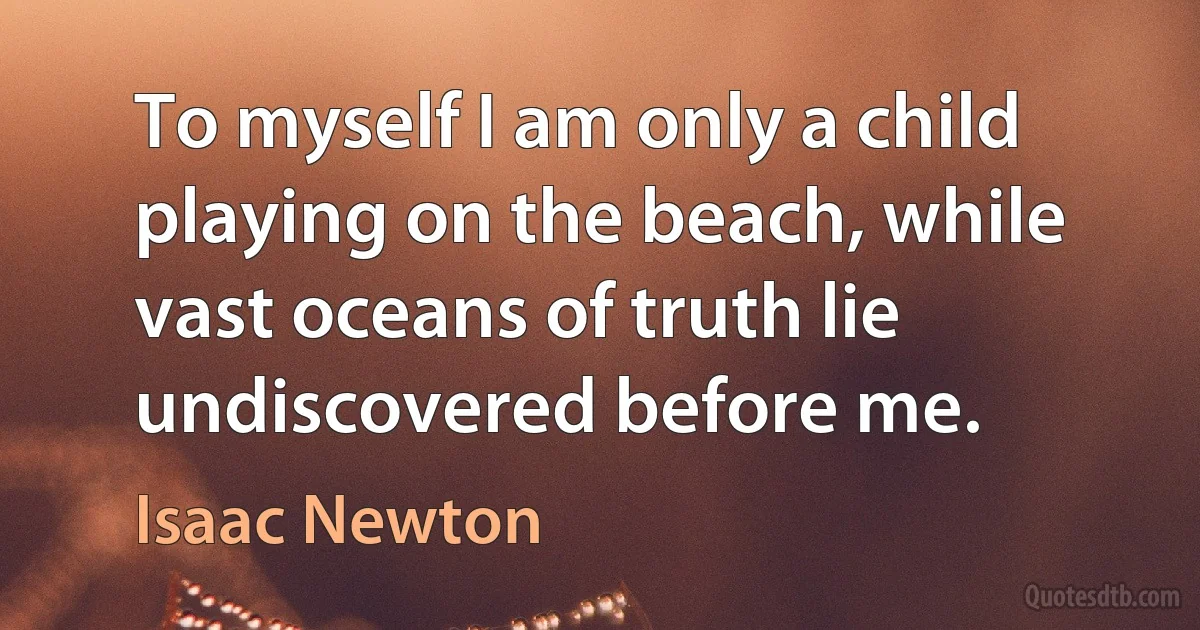 To myself I am only a child playing on the beach, while vast oceans of truth lie undiscovered before me. (Isaac Newton)