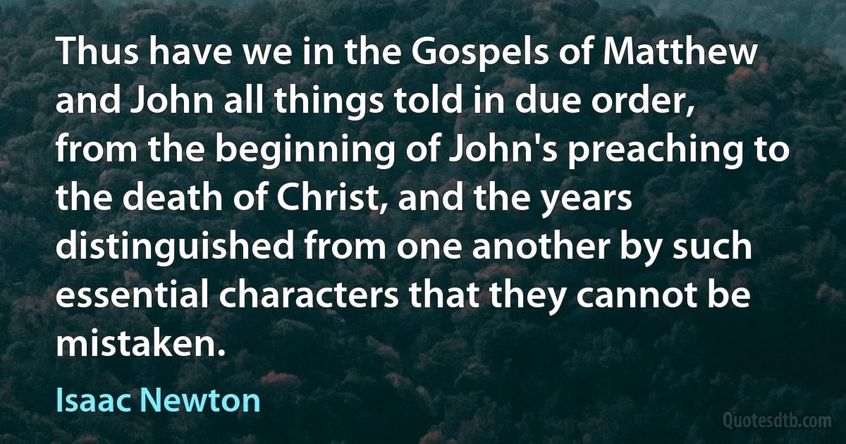 Thus have we in the Gospels of Matthew and John all things told in due order, from the beginning of John's preaching to the death of Christ, and the years distinguished from one another by such essential characters that they cannot be mistaken. (Isaac Newton)