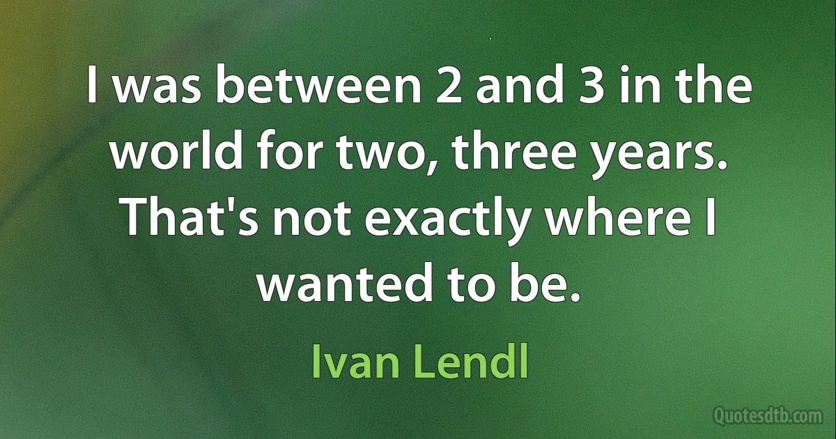 I was between 2 and 3 in the world for two, three years. That's not exactly where I wanted to be. (Ivan Lendl)