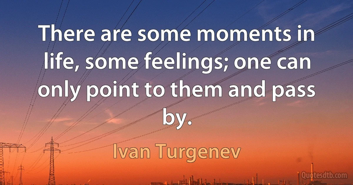 There are some moments in life, some feelings; one can only point to them and pass by. (Ivan Turgenev)