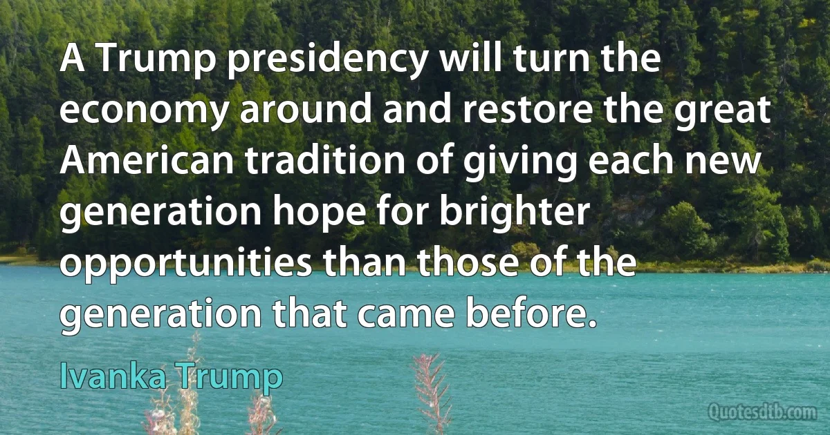 A Trump presidency will turn the economy around and restore the great American tradition of giving each new generation hope for brighter opportunities than those of the generation that came before. (Ivanka Trump)