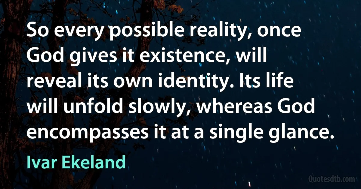 So every possible reality, once God gives it existence, will reveal its own identity. Its life will unfold slowly, whereas God encompasses it at a single glance. (Ivar Ekeland)