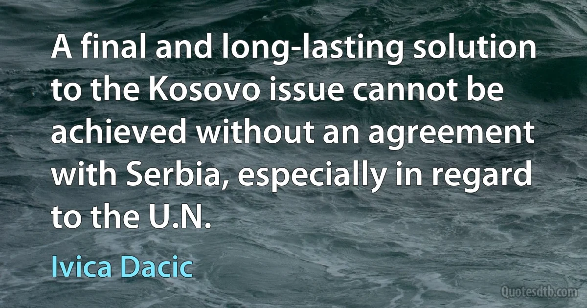 A final and long-lasting solution to the Kosovo issue cannot be achieved without an agreement with Serbia, especially in regard to the U.N. (Ivica Dacic)