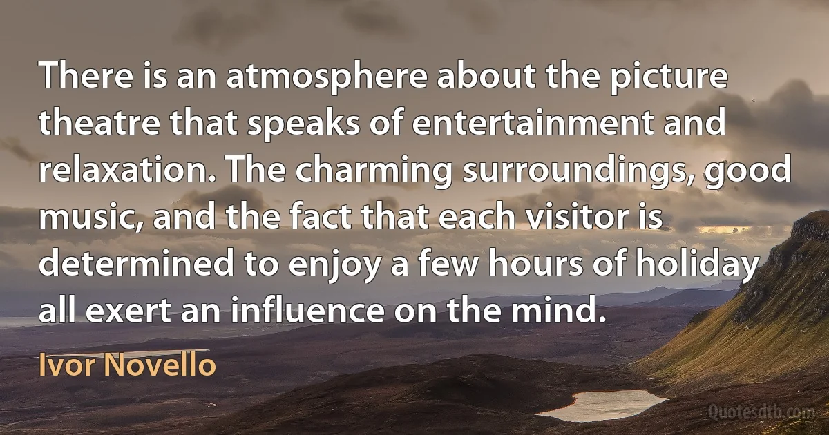 There is an atmosphere about the picture theatre that speaks of entertainment and relaxation. The charming surroundings, good music, and the fact that each visitor is determined to enjoy a few hours of holiday all exert an influence on the mind. (Ivor Novello)