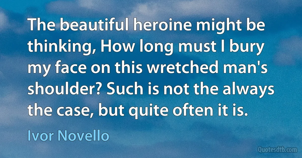 The beautiful heroine might be thinking, How long must I bury my face on this wretched man's shoulder? Such is not the always the case, but quite often it is. (Ivor Novello)