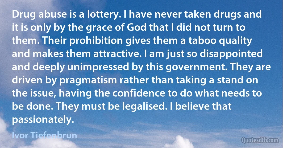 Drug abuse is a lottery. I have never taken drugs and it is only by the grace of God that I did not turn to them. Their prohibition gives them a taboo quality and makes them attractive. I am just so disappointed and deeply unimpressed by this government. They are driven by pragmatism rather than taking a stand on the issue, having the confidence to do what needs to be done. They must be legalised. I believe that passionately. (Ivor Tiefenbrun)