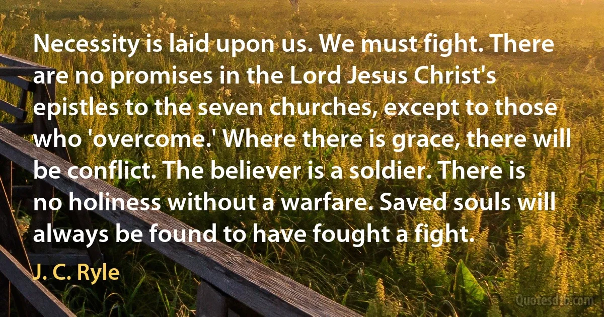 Necessity is laid upon us. We must fight. There are no promises in the Lord Jesus Christ's epistles to the seven churches, except to those who 'overcome.' Where there is grace, there will be conflict. The believer is a soldier. There is no holiness without a warfare. Saved souls will always be found to have fought a fight. (J. C. Ryle)