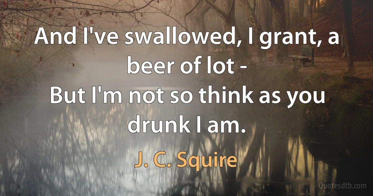 And I've swallowed, I grant, a beer of lot -
But I'm not so think as you drunk I am. (J. C. Squire)