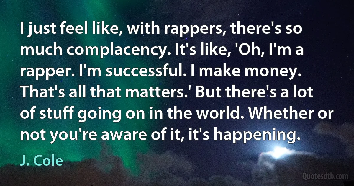 I just feel like, with rappers, there's so much complacency. It's like, 'Oh, I'm a rapper. I'm successful. I make money. That's all that matters.' But there's a lot of stuff going on in the world. Whether or not you're aware of it, it's happening. (J. Cole)