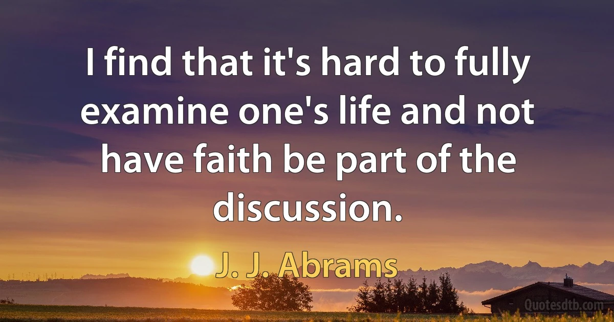 I find that it's hard to fully examine one's life and not have faith be part of the discussion. (J. J. Abrams)