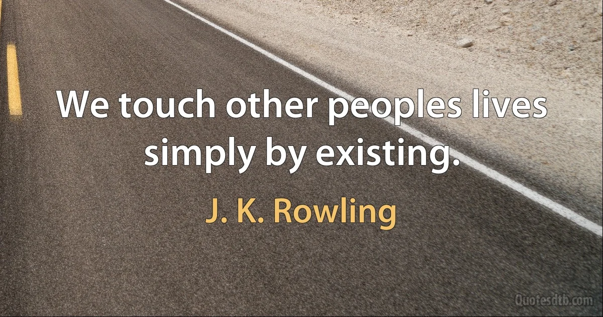 We touch other peoples lives simply by existing. (J. K. Rowling)