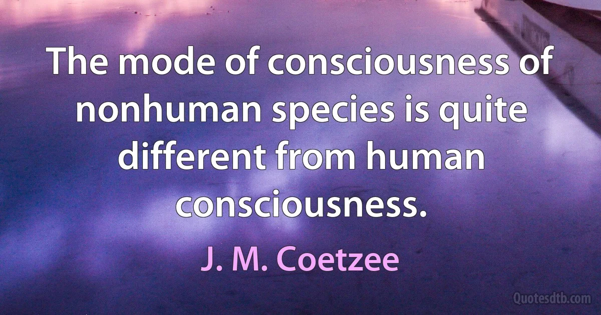 The mode of consciousness of nonhuman species is quite different from human consciousness. (J. M. Coetzee)