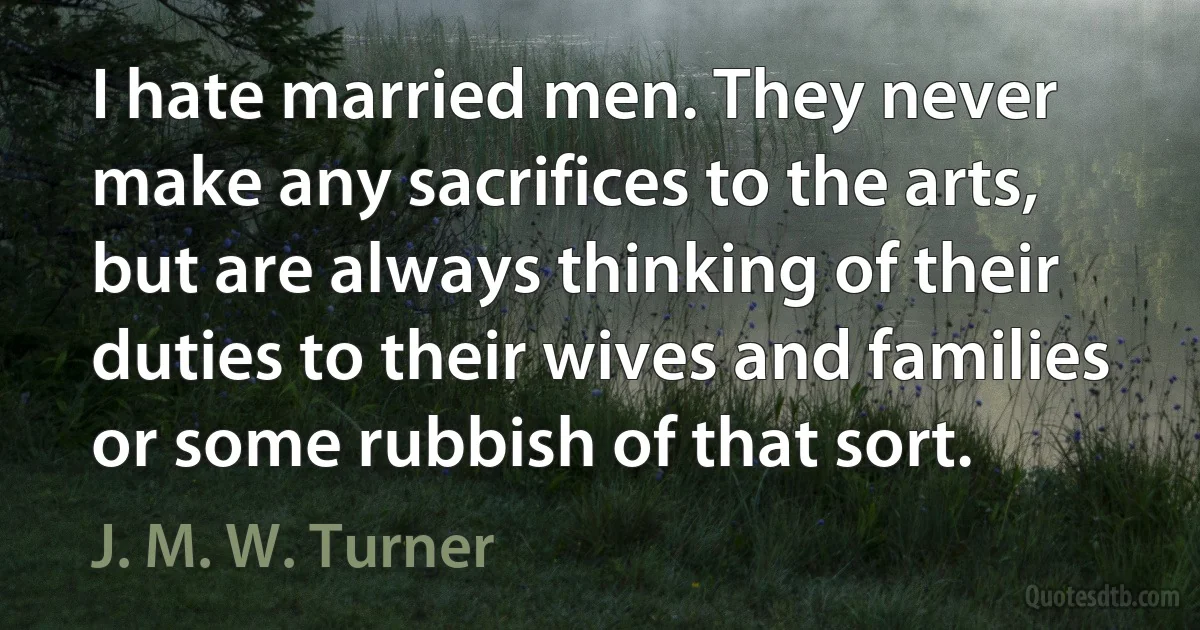 I hate married men. They never make any sacrifices to the arts, but are always thinking of their duties to their wives and families or some rubbish of that sort. (J. M. W. Turner)