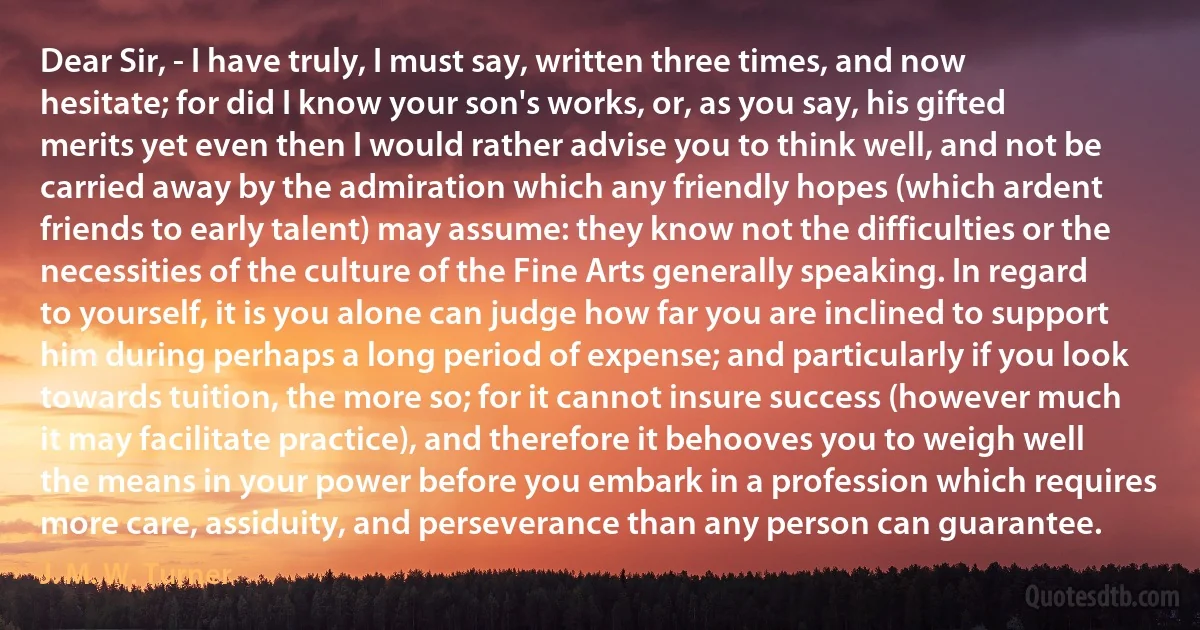 Dear Sir, - I have truly, I must say, written three times, and now hesitate; for did I know your son's works, or, as you say, his gifted merits yet even then I would rather advise you to think well, and not be carried away by the admiration which any friendly hopes (which ardent friends to early talent) may assume: they know not the difficulties or the necessities of the culture of the Fine Arts generally speaking. In regard to yourself, it is you alone can judge how far you are inclined to support him during perhaps a long period of expense; and particularly if you look towards tuition, the more so; for it cannot insure success (however much it may facilitate practice), and therefore it behooves you to weigh well the means in your power before you embark in a profession which requires more care, assiduity, and perseverance than any person can guarantee. (J. M. W. Turner)