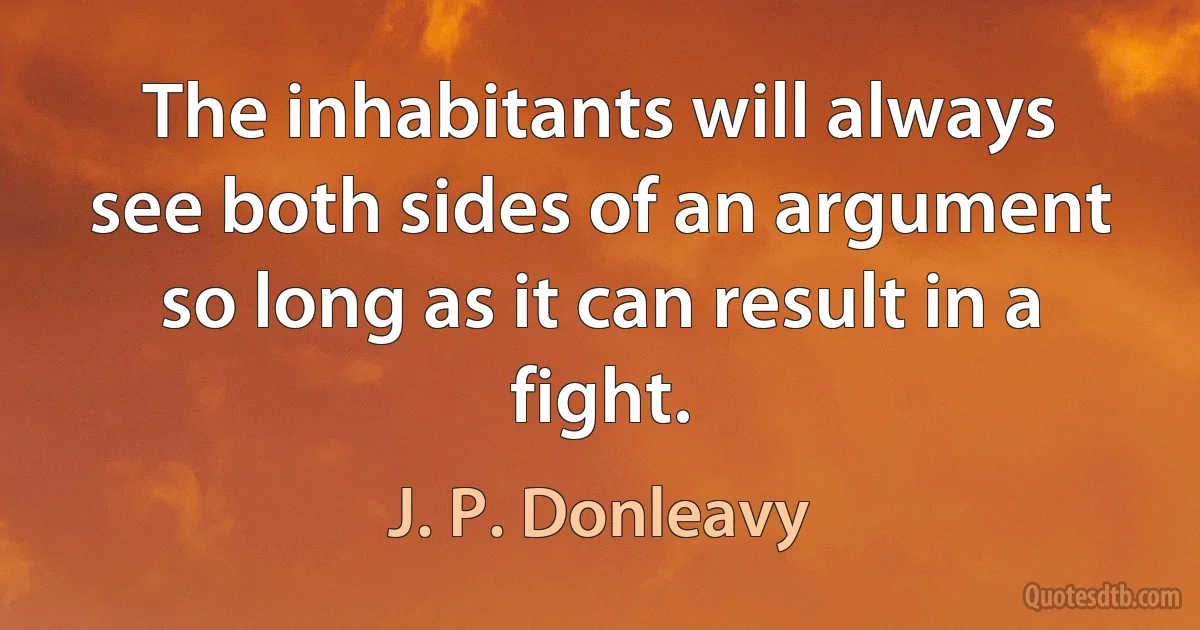 The inhabitants will always see both sides of an argument so long as it can result in a fight. (J. P. Donleavy)