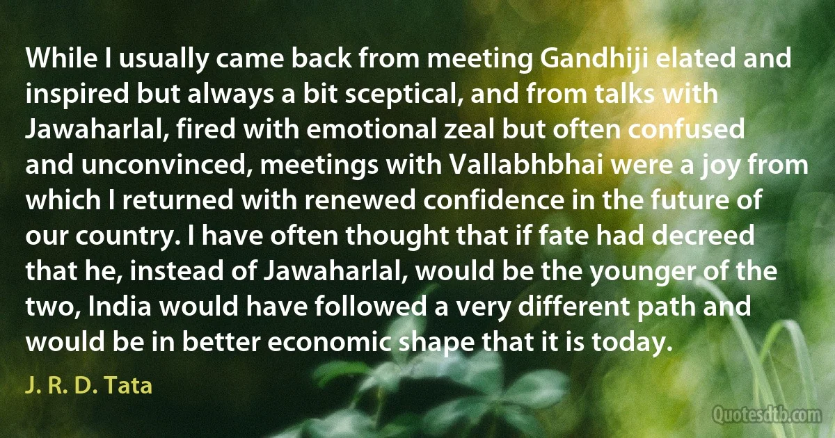 While I usually came back from meeting Gandhiji elated and inspired but always a bit sceptical, and from talks with Jawaharlal, fired with emotional zeal but often confused and unconvinced, meetings with Vallabhbhai were a joy from which I returned with renewed confidence in the future of our country. I have often thought that if fate had decreed that he, instead of Jawaharlal, would be the younger of the two, India would have followed a very different path and would be in better economic shape that it is today. (J. R. D. Tata)