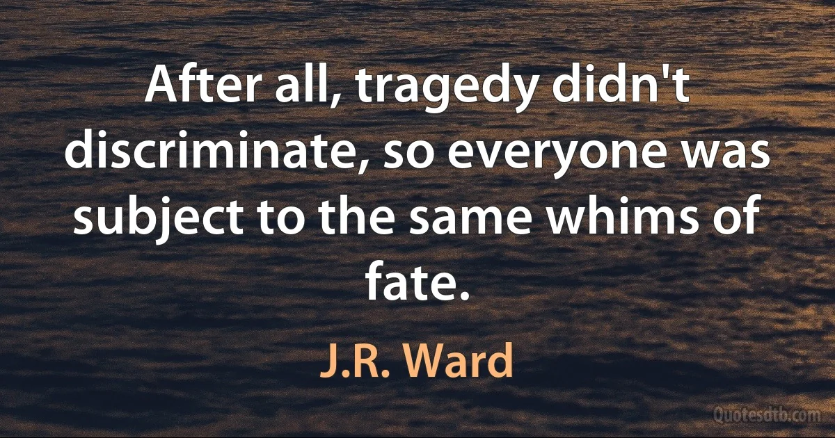 After all, tragedy didn't discriminate, so everyone was subject to the same whims of fate. (J.R. Ward)