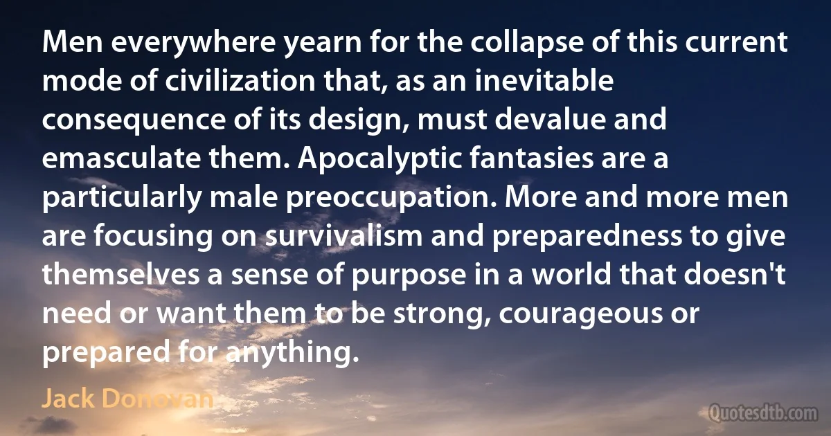 Men everywhere yearn for the collapse of this current mode of civilization that, as an inevitable consequence of its design, must devalue and emasculate them. Apocalyptic fantasies are a particularly male preoccupation. More and more men are focusing on survivalism and preparedness to give themselves a sense of purpose in a world that doesn't need or want them to be strong, courageous or prepared for anything. (Jack Donovan)