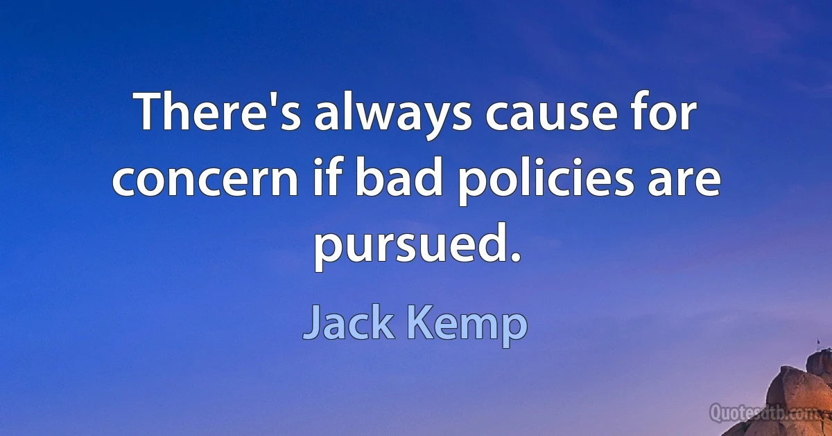 There's always cause for concern if bad policies are pursued. (Jack Kemp)