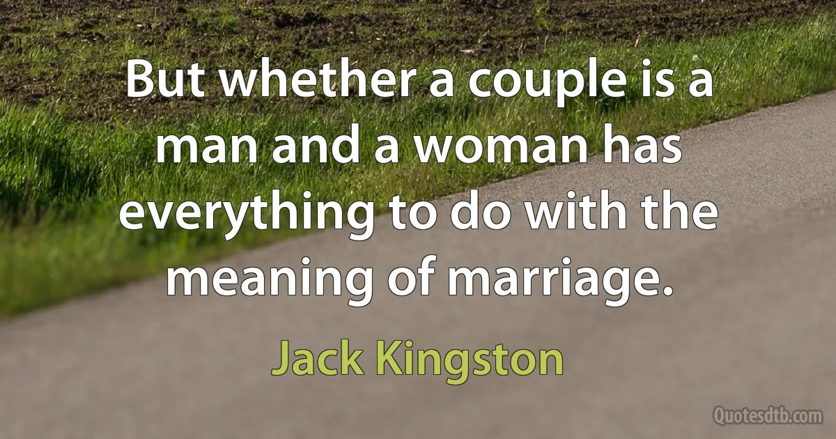 But whether a couple is a man and a woman has everything to do with the meaning of marriage. (Jack Kingston)