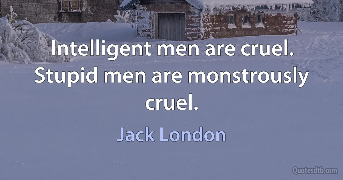 Intelligent men are cruel. Stupid men are monstrously cruel. (Jack London)