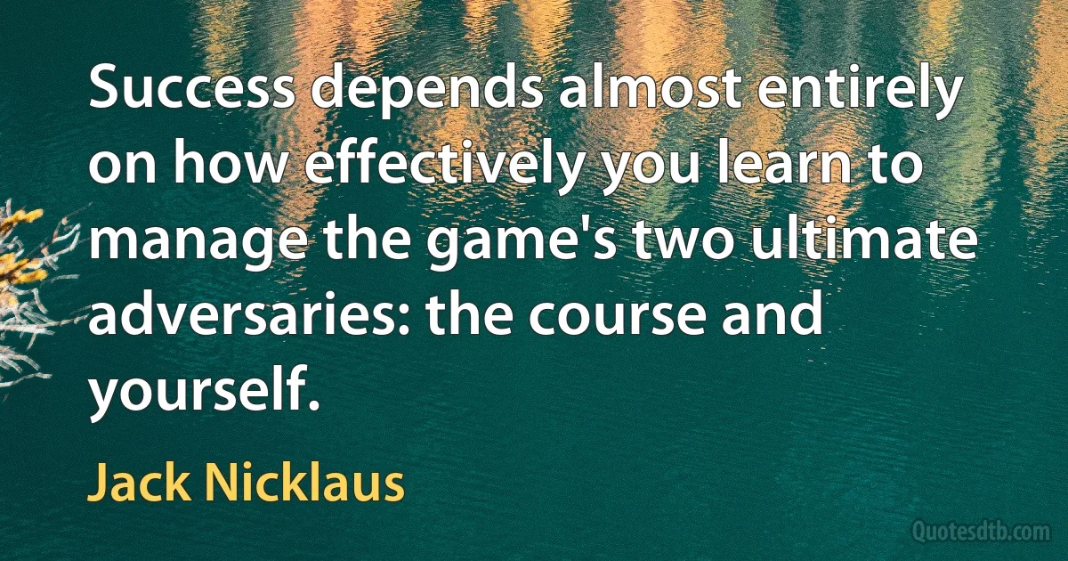 Success depends almost entirely on how effectively you learn to manage the game's two ultimate adversaries: the course and yourself. (Jack Nicklaus)