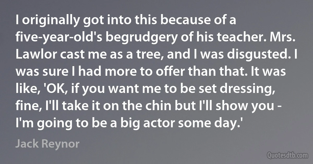 I originally got into this because of a five-year-old's begrudgery of his teacher. Mrs. Lawlor cast me as a tree, and I was disgusted. I was sure I had more to offer than that. It was like, 'OK, if you want me to be set dressing, fine, I'll take it on the chin but I'll show you - I'm going to be a big actor some day.' (Jack Reynor)