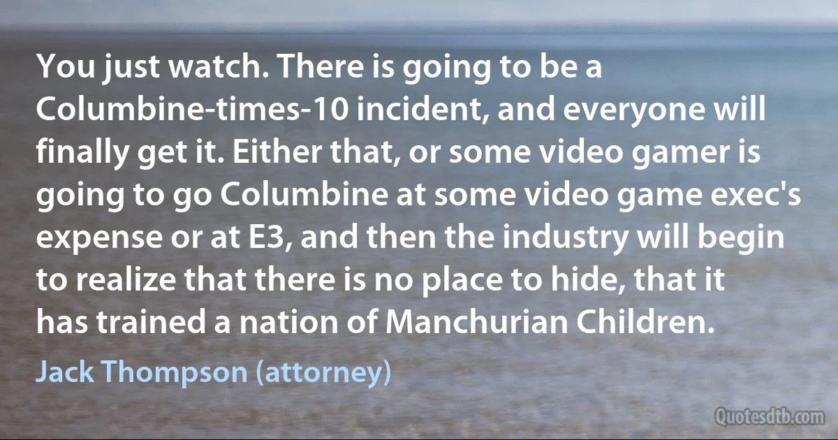 You just watch. There is going to be a Columbine-times-10 incident, and everyone will finally get it. Either that, or some video gamer is going to go Columbine at some video game exec's expense or at E3, and then the industry will begin to realize that there is no place to hide, that it has trained a nation of Manchurian Children. (Jack Thompson (attorney))