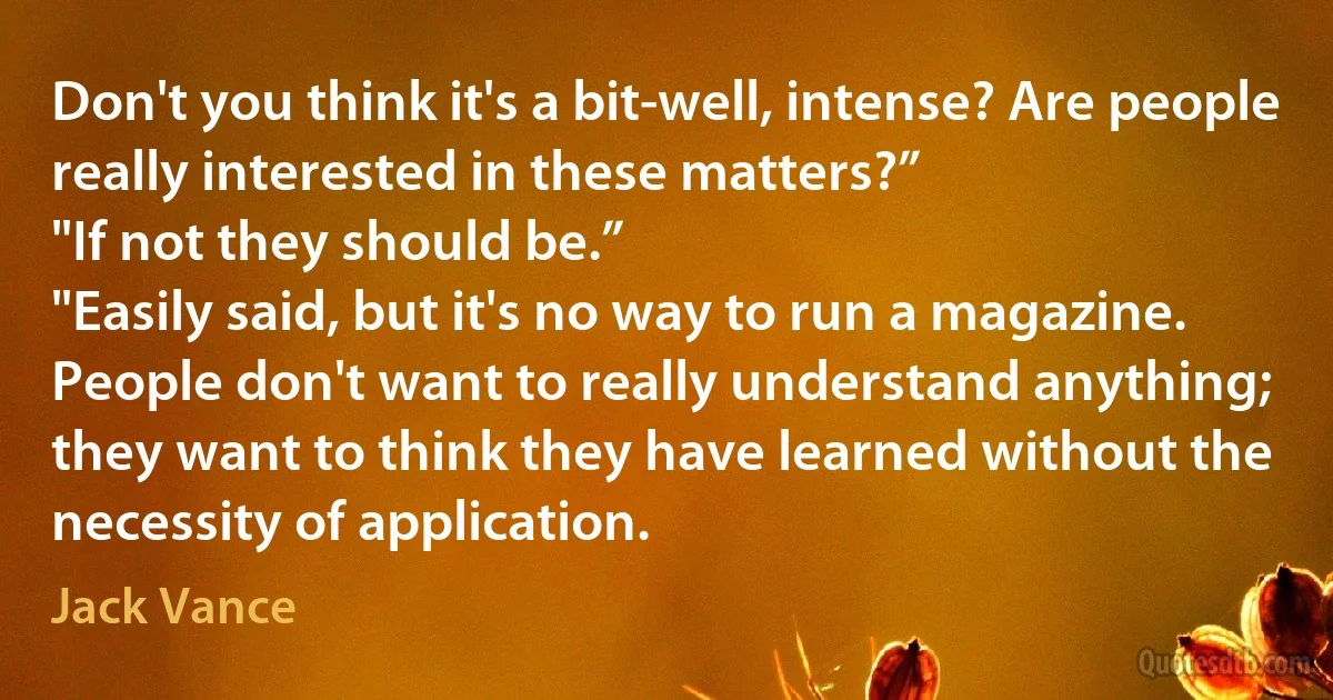 Don't you think it's a bit-well, intense? Are people really interested in these matters?”
"If not they should be.”
"Easily said, but it's no way to run a magazine. People don't want to really understand anything; they want to think they have learned without the necessity of application. (Jack Vance)