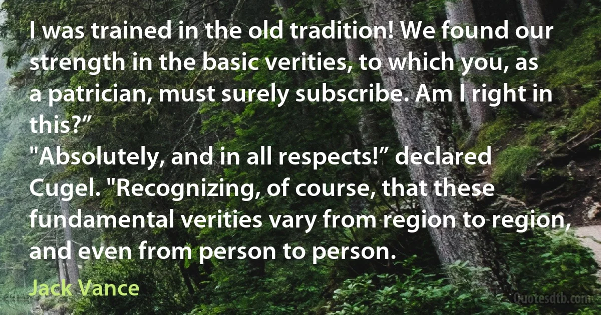 I was trained in the old tradition! We found our strength in the basic verities, to which you, as a patrician, must surely subscribe. Am I right in this?”
"Absolutely, and in all respects!” declared Cugel. "Recognizing, of course, that these fundamental verities vary from region to region, and even from person to person. (Jack Vance)