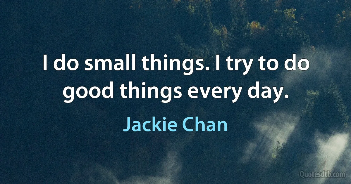 I do small things. I try to do good things every day. (Jackie Chan)