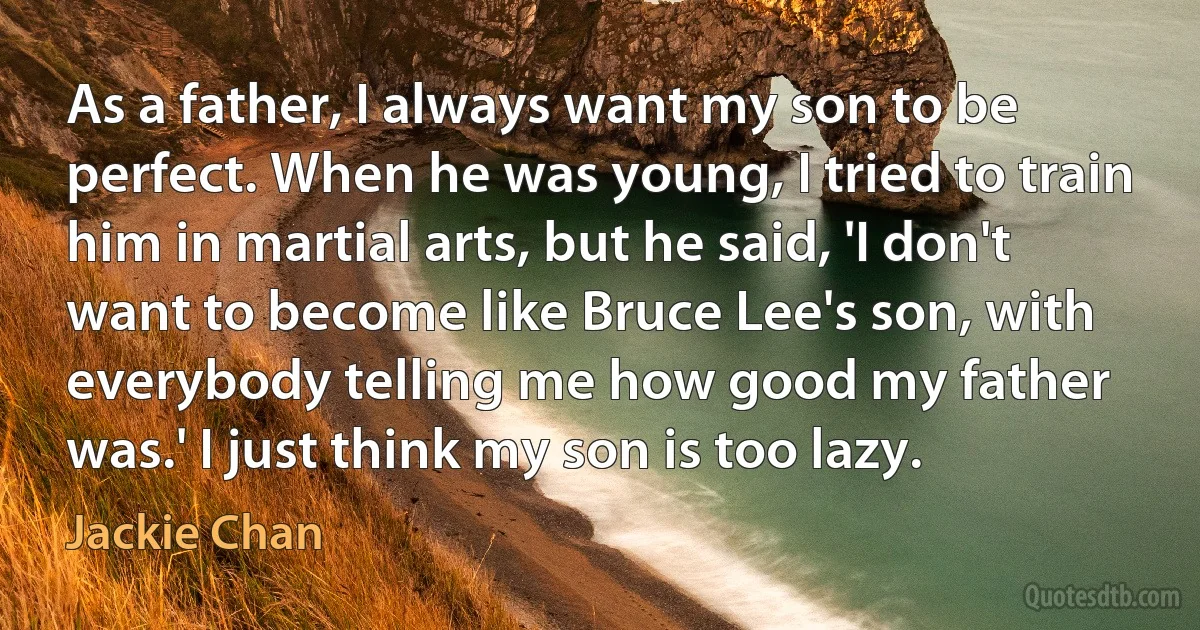 As a father, I always want my son to be perfect. When he was young, I tried to train him in martial arts, but he said, 'I don't want to become like Bruce Lee's son, with everybody telling me how good my father was.' I just think my son is too lazy. (Jackie Chan)