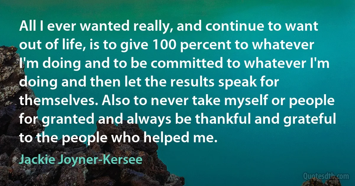 All I ever wanted really, and continue to want out of life, is to give 100 percent to whatever I'm doing and to be committed to whatever I'm doing and then let the results speak for themselves. Also to never take myself or people for granted and always be thankful and grateful to the people who helped me. (Jackie Joyner-Kersee)