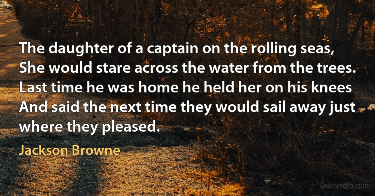 The daughter of a captain on the rolling seas,
She would stare across the water from the trees.
Last time he was home he held her on his knees
And said the next time they would sail away just where they pleased. (Jackson Browne)