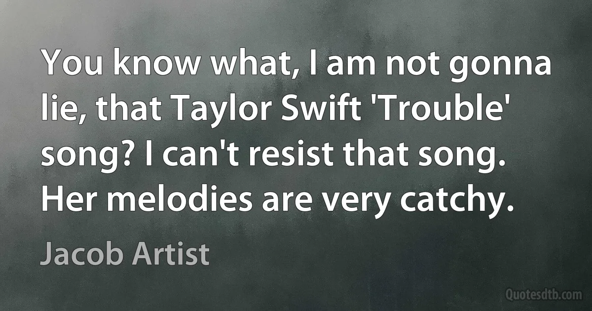 You know what, I am not gonna lie, that Taylor Swift 'Trouble' song? I can't resist that song. Her melodies are very catchy. (Jacob Artist)