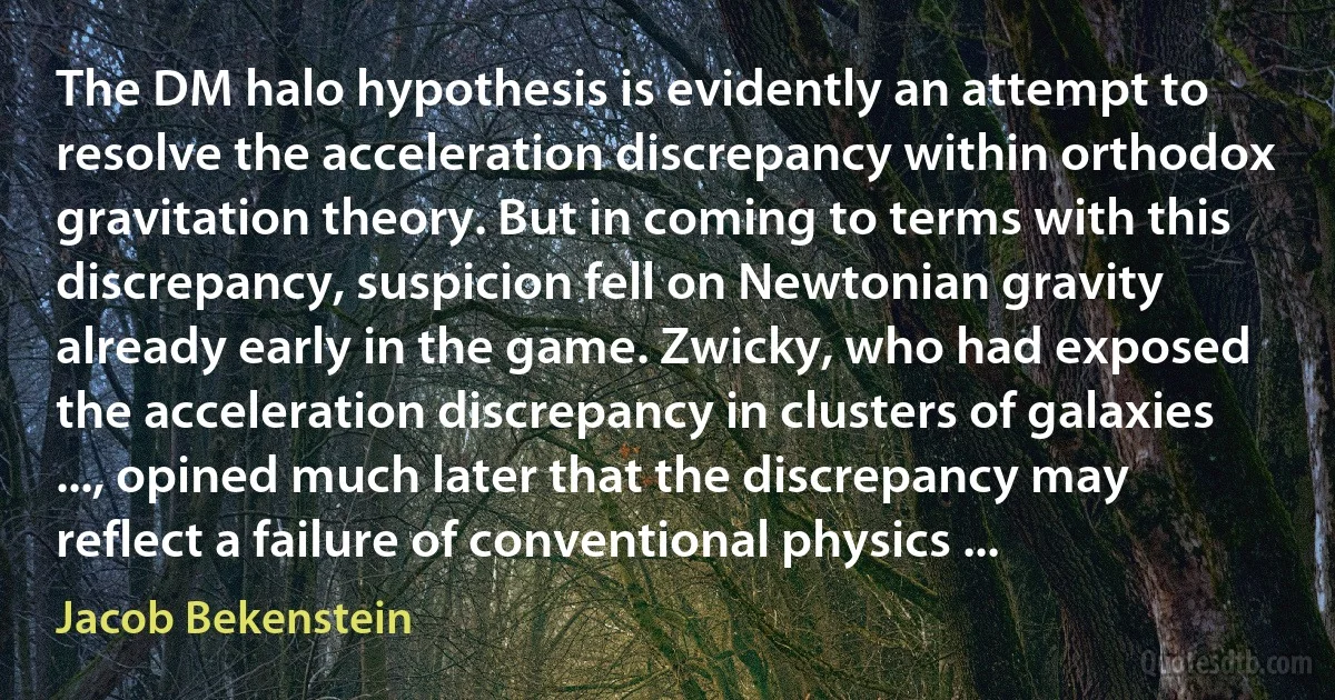 The DM halo hypothesis is evidently an attempt to resolve the acceleration discrepancy within orthodox gravitation theory. But in coming to terms with this discrepancy, suspicion fell on Newtonian gravity already early in the game. Zwicky, who had exposed the acceleration discrepancy in clusters of galaxies ..., opined much later that the discrepancy may reflect a failure of conventional physics ... (Jacob Bekenstein)