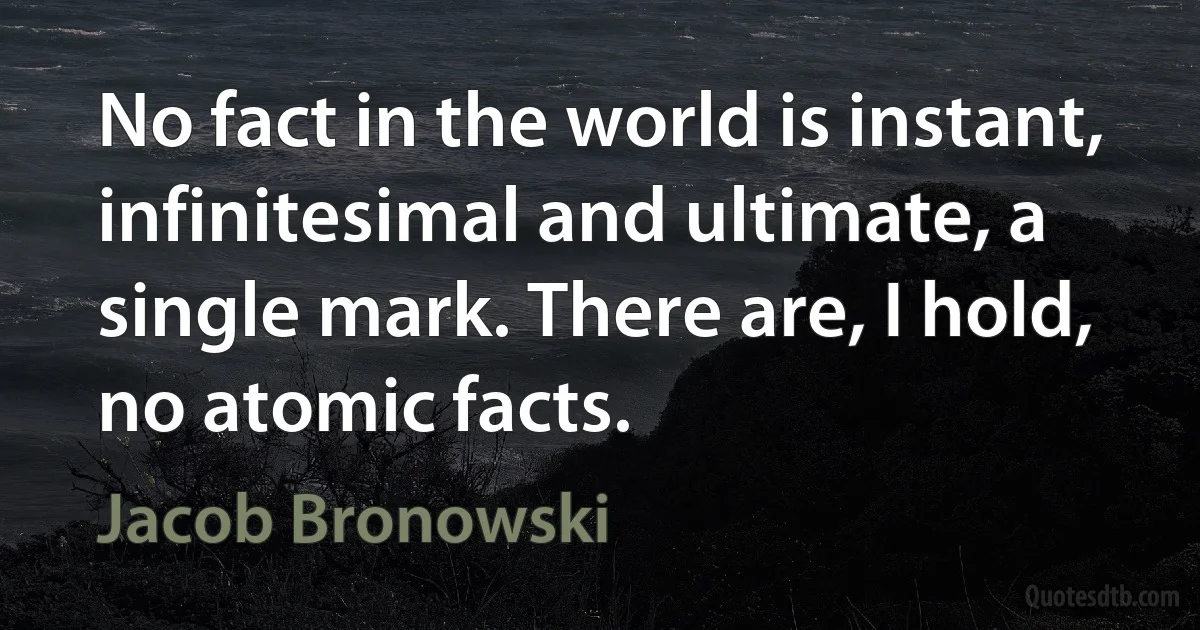 No fact in the world is instant, infinitesimal and ultimate, a single mark. There are, I hold, no atomic facts. (Jacob Bronowski)