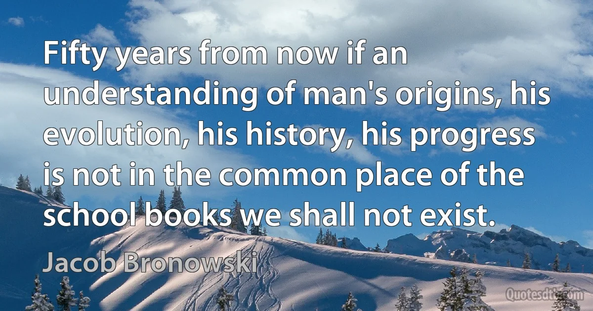 Fifty years from now if an understanding of man's origins, his evolution, his history, his progress is not in the common place of the school books we shall not exist. (Jacob Bronowski)