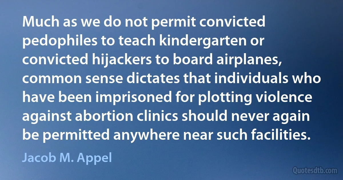 Much as we do not permit convicted pedophiles to teach kindergarten or convicted hijackers to board airplanes, common sense dictates that individuals who have been imprisoned for plotting violence against abortion clinics should never again be permitted anywhere near such facilities. (Jacob M. Appel)