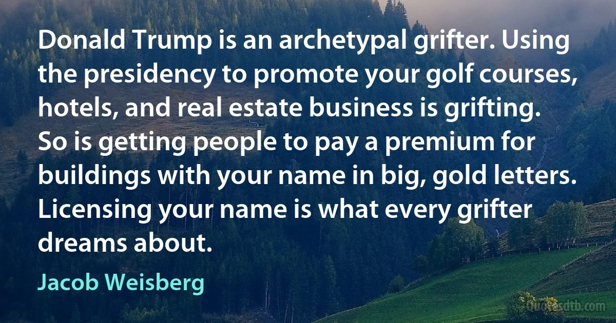 Donald Trump is an archetypal grifter. Using the presidency to promote your golf courses, hotels, and real estate business is grifting. So is getting people to pay a premium for buildings with your name in big, gold letters. Licensing your name is what every grifter dreams about. (Jacob Weisberg)