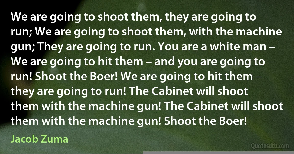 We are going to shoot them, they are going to run; We are going to shoot them, with the machine gun; They are going to run. You are a white man – We are going to hit them – and you are going to run! Shoot the Boer! We are going to hit them – they are going to run! The Cabinet will shoot them with the machine gun! The Cabinet will shoot them with the machine gun! Shoot the Boer! (Jacob Zuma)