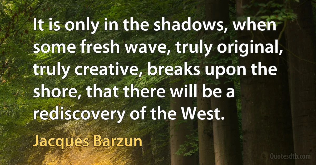 It is only in the shadows, when some fresh wave, truly original, truly creative, breaks upon the shore, that there will be a rediscovery of the West. (Jacques Barzun)