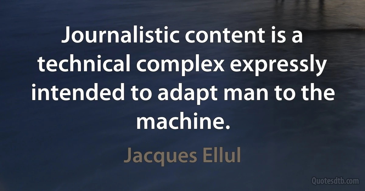 Journalistic content is a technical complex expressly intended to adapt man to the machine. (Jacques Ellul)