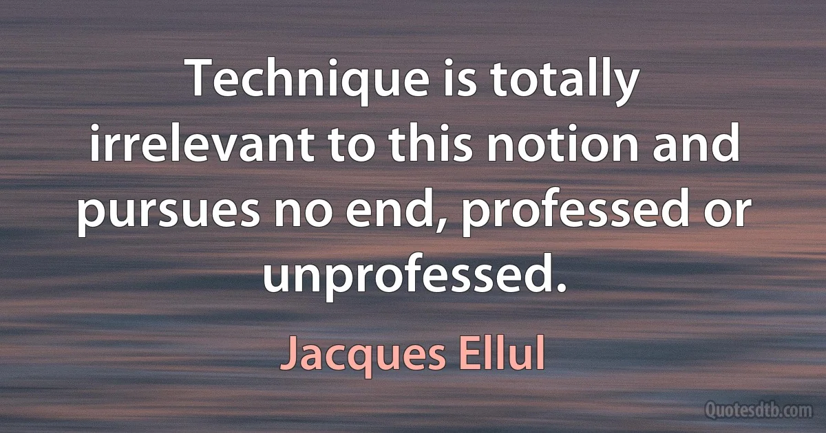 Technique is totally irrelevant to this notion and pursues no end, professed or unprofessed. (Jacques Ellul)