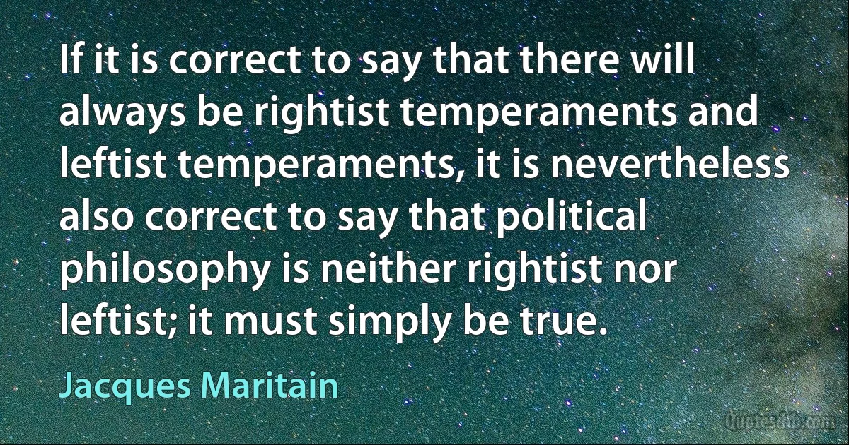 If it is correct to say that there will always be rightist temperaments and leftist temperaments, it is nevertheless also correct to say that political philosophy is neither rightist nor leftist; it must simply be true. (Jacques Maritain)