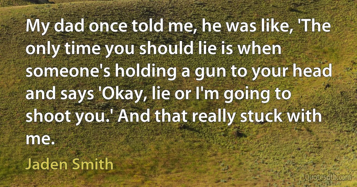 My dad once told me, he was like, 'The only time you should lie is when someone's holding a gun to your head and says 'Okay, lie or I'm going to shoot you.' And that really stuck with me. (Jaden Smith)