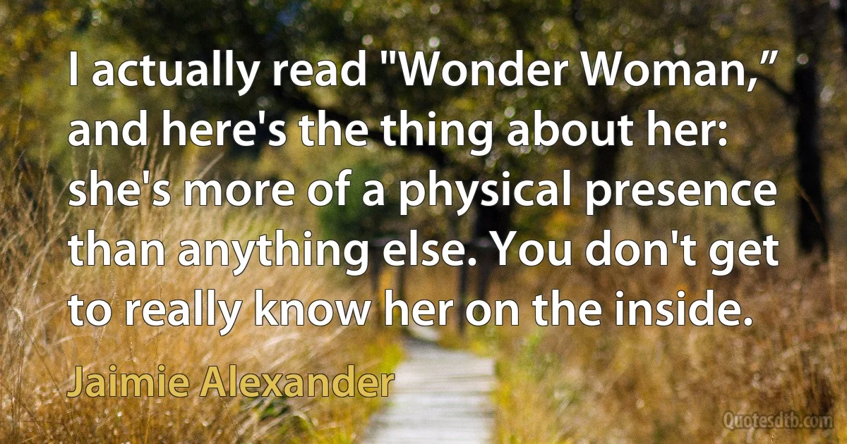 I actually read "Wonder Woman,” and here's the thing about her: she's more of a physical presence than anything else. You don't get to really know her on the inside. (Jaimie Alexander)